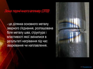 Зона термічного впливу (ЗТВ)
- це ділянка основного металу
зварного з'єднання, розташована
біля металу шва, структура і
властивості якої змінилися в
результаті нагрівання під час
зварювання чи наплавлення.
 