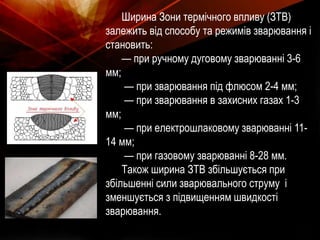 Ширина Зони термічного впливу (ЗТВ)
залежить від способу та режимів зварювання і
становить:
— при ручному дуговому зварюванні 3-6
мм;
— при зварювання під флюсом 2-4 мм;
— при зварювання в захисних газах 1-3
мм;
— при електрошлаковому зварюванні 11-
14 мм;
— при газовому зварюванні 8-28 мм.
Також ширина ЗТВ збільшується при
збільшенні сили зварювального струму і
зменшується з підвищенням швидкості
зварювання.
 