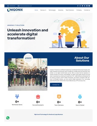 8699584540 info@uniqonixitsolutions.com      
UNIQONIX IT SOLUTIONS
Unleash innovation and
accelerate digital
transformation!
About Our
Solutions
Uniqonix IT Solutions is a Software Engineering, Consulting & Outsourcing Company, that
helps companies and enterprise clients untangle the complex issues that arise when they
embark on the digital transformation journey. With our above-the-line experience in
business domains and proven methodologies, we deliver high-quality solutions that add
value to businesses by combining the expertise of 150+ skilled software professionals. We
are loved by startups, small & midsize enterprises, and product companies. With top-
notch & affordable solutions, we have earned notable associations from technology
leaders like Microsoft, NASSCOM, Amazon Web Services, STPI and many more.
Contact Us
0+
Worldwide Clients
0+
Successful projects
0+
Team Members
0+
Years in Market
High-level Technology For Small and Large Business
Home Services  Technologies Industries Team Extension Company Contact us
 