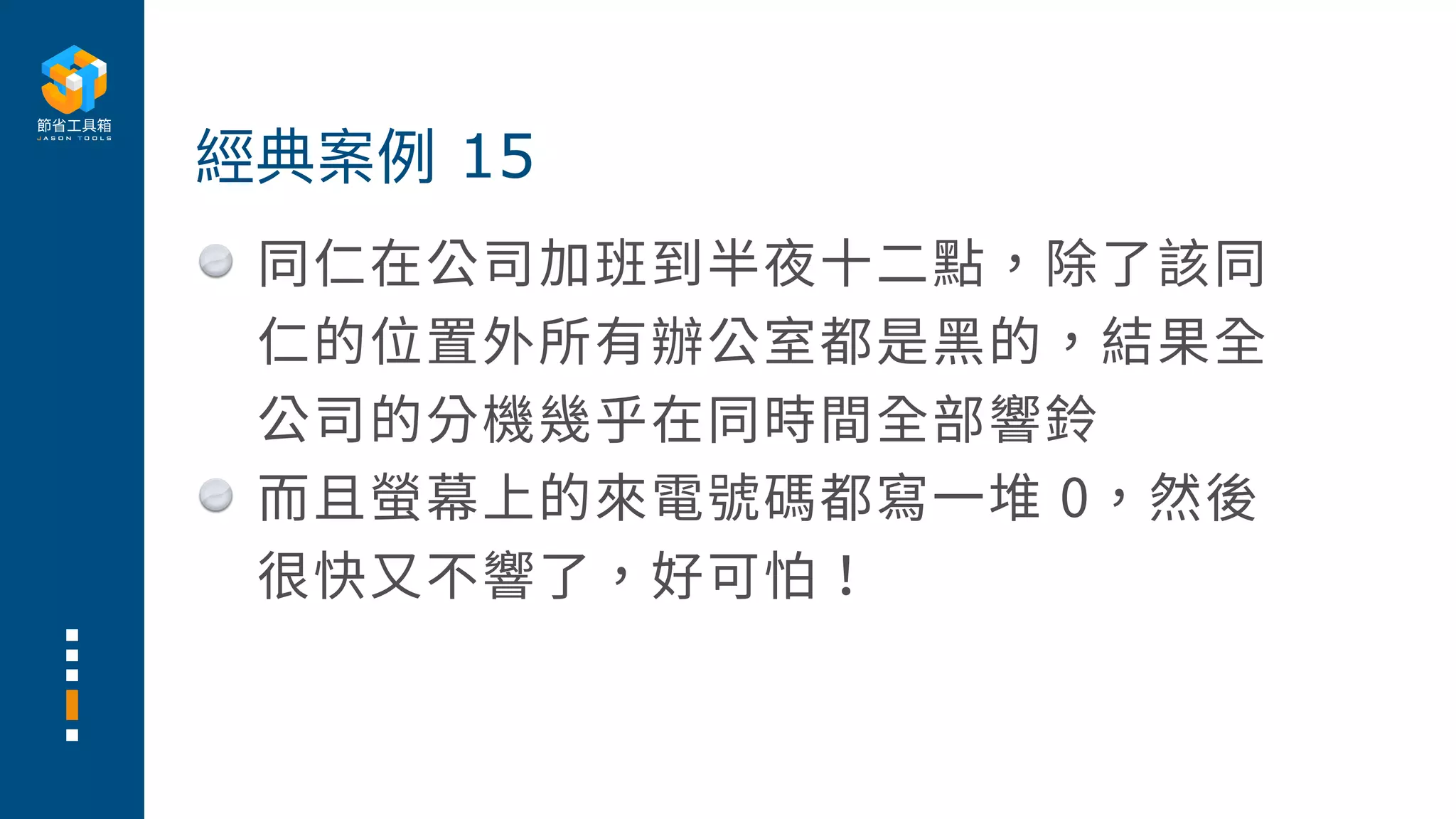 同仁在公司加班到半夜⼗⼆點，除了該同
仁的位置外所有辦公室都是⿊的，結果全
公司的分機幾乎在同時間全部響鈴
⽽且螢幕上的來電號碼都寫⼀堆 0，然後
很快⼜不響了，好可怕！
經典案例 15
 
