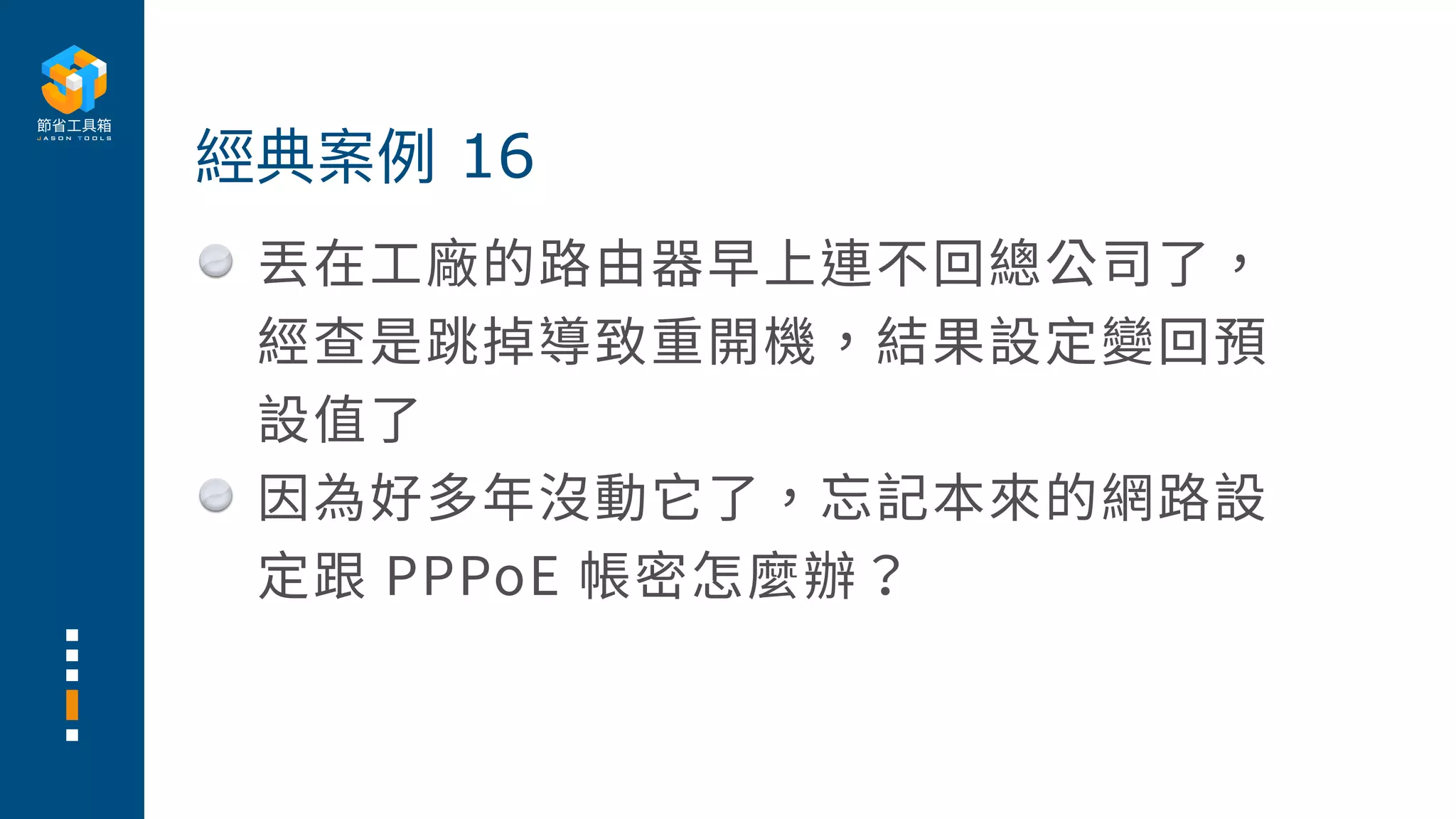 丟在⼯廠的路由器早上連不回總公司了，
經查是跳掉導致重開機，結果設定變回預
設值了
因為好多年沒動它了，忘記本來的網路設
定跟 PPPoE 帳密怎麼辦？
經典案例 16
 