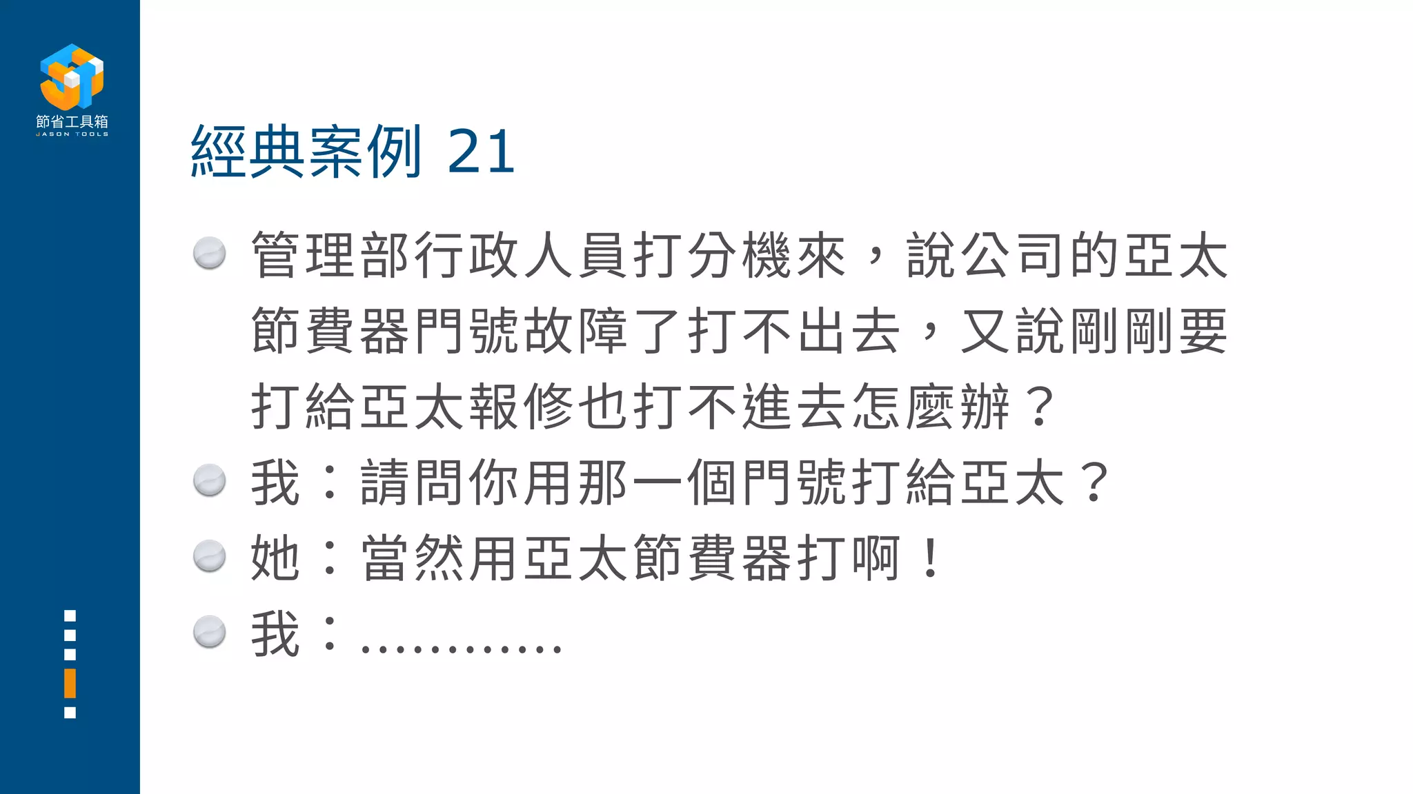 管理部⾏政⼈員打分機來，說公司的亞太
節費器⾨號故障了打不出去，⼜說剛剛要
打給亞太報修也打不進去怎麼辦？
我：請問你⽤那⼀個⾨號打給亞太？
她：當然⽤亞太節費器打啊！
我：............
經典案例 21
 