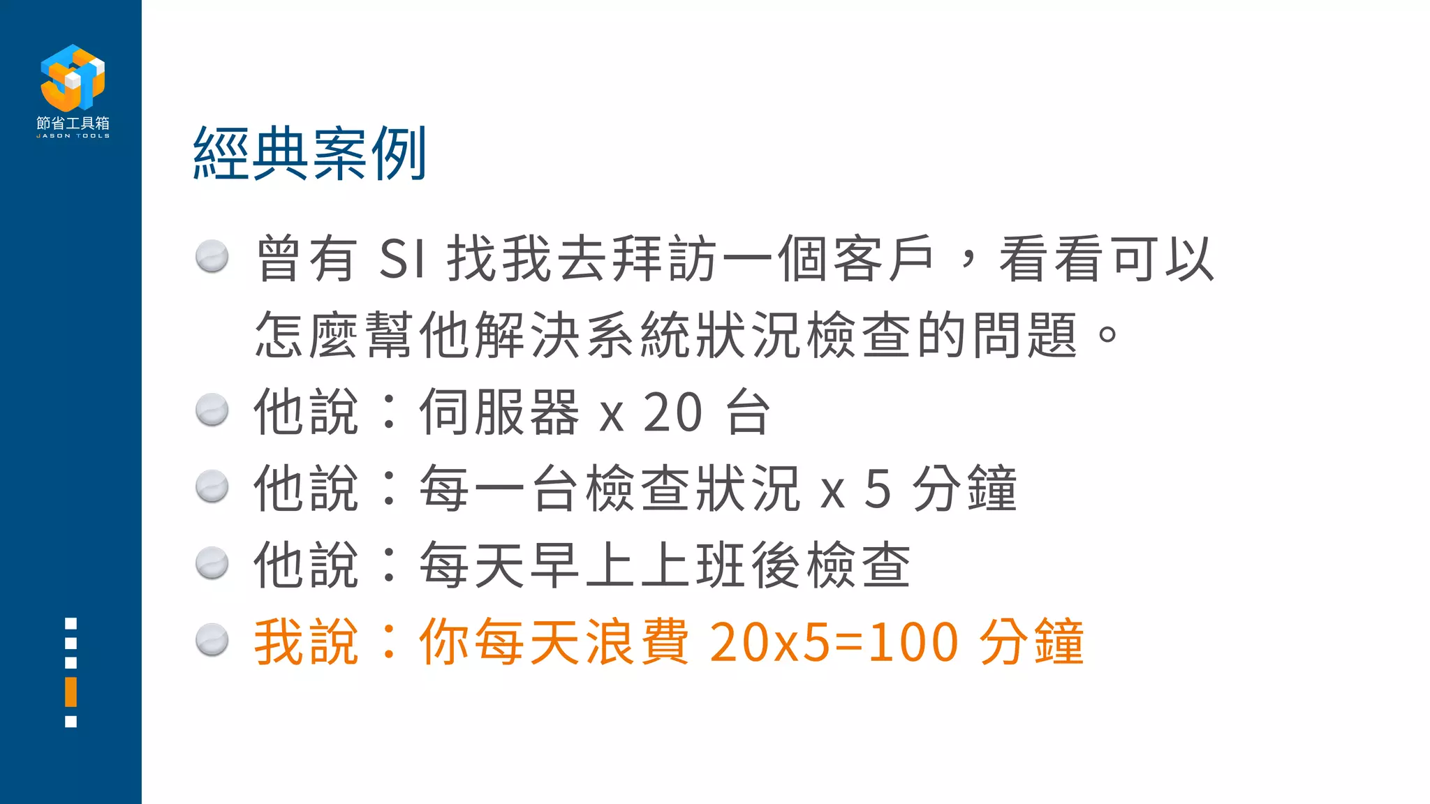 曾有 SI 找我去拜訪⼀個客⼾，看看可以
怎麼幫他解決系統狀況檢查的問題。
他說：伺服器 x 20 台
他說：每⼀台檢查狀況 x 5 分鐘
他說：每天早上上班後檢查
我說：你每天浪費 20x5=100 分鐘
經典案例
 
