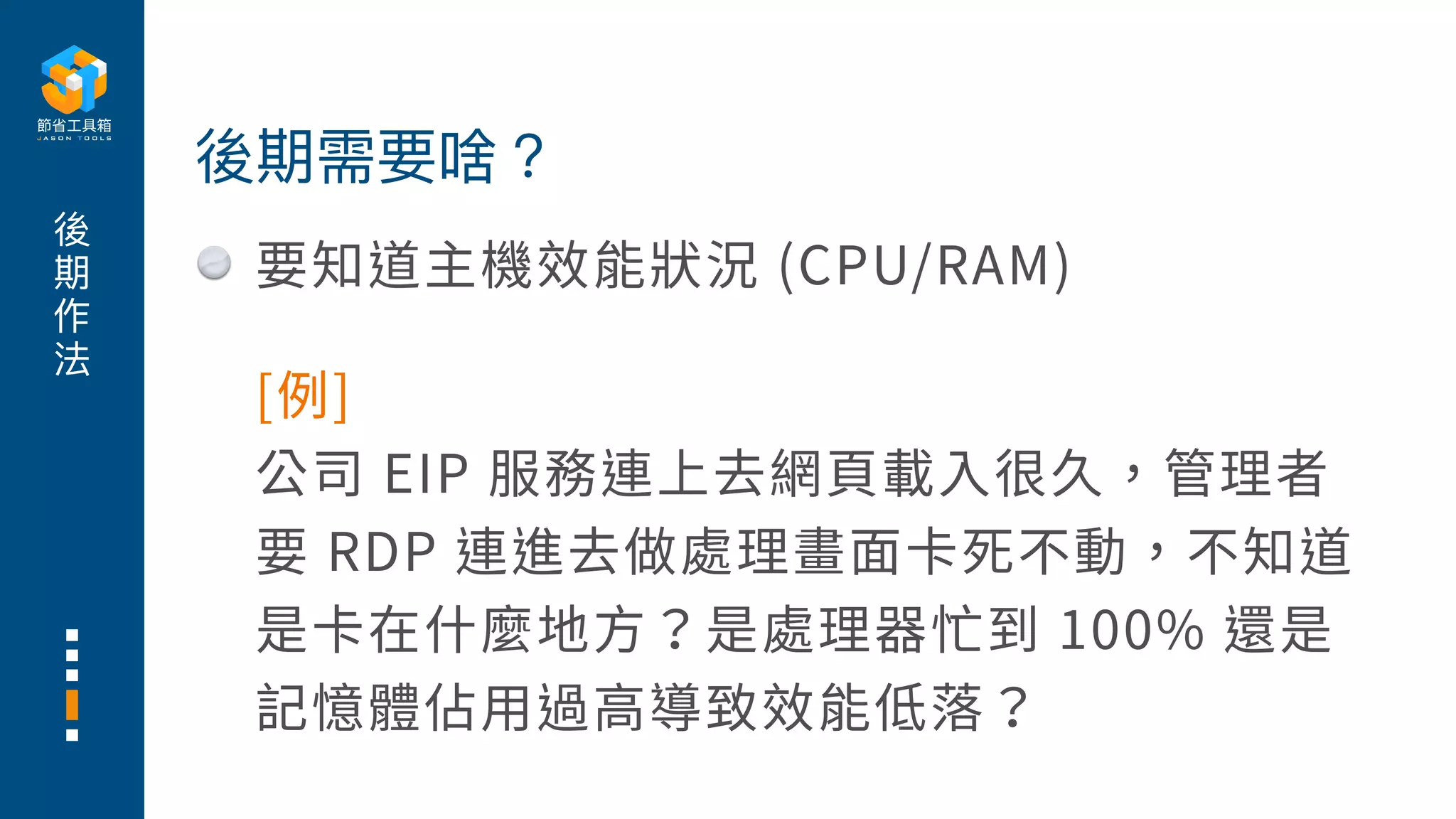 後
期
作
法
要知道主機效能狀況 (CPU/RAM)
後期需要啥？
[例]
公司 EIP 服務連上去網⾴載⼊很久，管理者
要 RDP 連進去做處理畫⾯卡死不動，不知道
是卡在什麼地⽅？是處理器忙到 100% 還是
記憶體佔⽤過⾼導致效能低落？
 