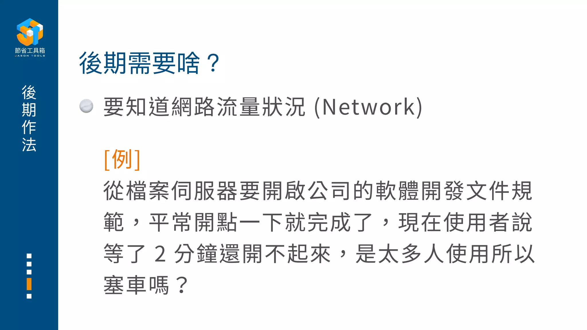 後
期
作
法
要知道網路流量狀況 (Network)
後期需要啥？
[例]
從檔案伺服器要開啟公司的軟體開發⽂件規
範，平常開點⼀下就完成了，現在使⽤者說
等了 2 分鐘還開不起來，是太多⼈使⽤所以
塞⾞嗎？
 