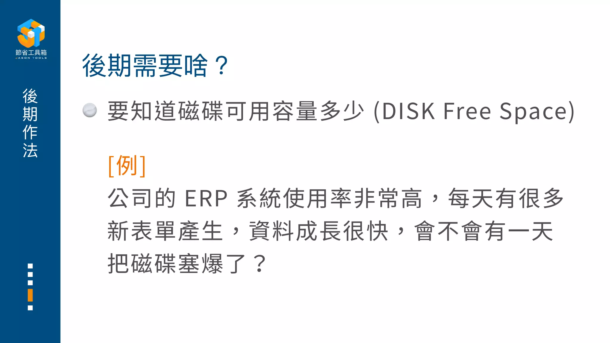 後
期
作
法
要知道磁碟可⽤容量多少 (DISK Free Space)
後期需要啥？
[例]
公司的 ERP 系統使⽤率⾮常⾼，每天有很多
新表單產⽣，資料成⻑很快，會不會有⼀天
把磁碟塞爆了？
 