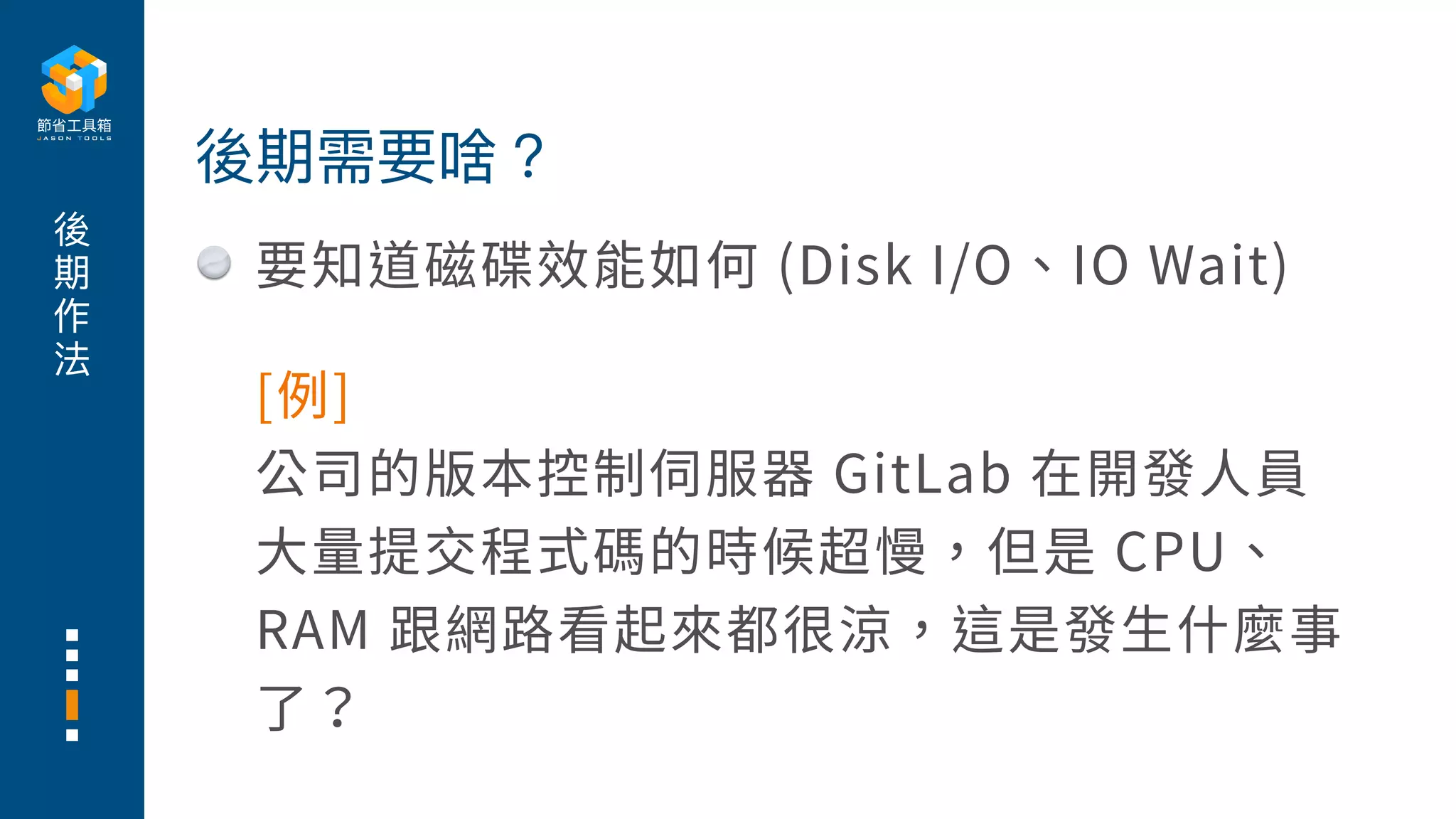 後
期
作
法
要知道磁碟效能如何 (Disk I/O、IO Wait)
後期需要啥？
[例]
公司的版本控制伺服器 GitLab 在開發⼈員
⼤量提交程式碼的時候超慢，但是 CPU、
RAM 跟網路看起來都很涼，這是發⽣什麼事
了？
 