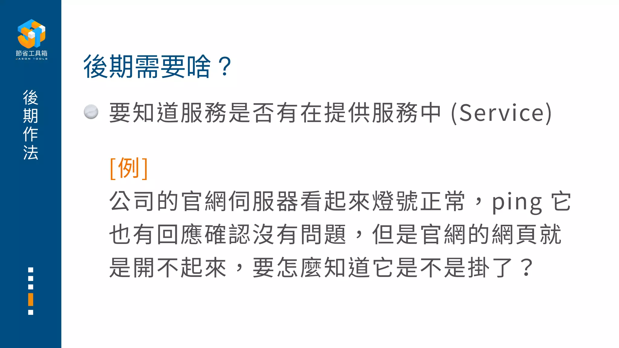 後
期
作
法
要知道服務是否有在提供服務中 (Service)
後期需要啥？
[例]
公司的官網伺服器看起來燈號正常，ping 它
也有回應確認沒有問題，但是官網的網⾴就
是開不起來，要怎麼知道它是不是掛了？
 