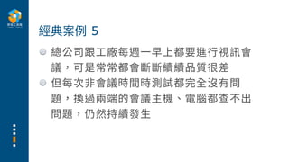 總公司跟⼯廠每週⼀早上都要進⾏視訊會
議，可是常常都會斷斷續續品質很差
但每次⾮會議時間時測試都完全沒有問
題，換過兩端的會議主機、電腦都查不出
問題，仍然持續發⽣
經典案例 5
 