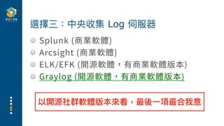 Splunk (商業軟體)
Arcsight (商業軟體)
ELK/EFK (開源軟體，有商業軟體版本)
Graylog (開源軟體，有商業軟體版本)
選擇三：中央收集 Log 伺服器
以開源社群軟體版本來看，最後⼀項最合我意
 