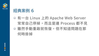 有⼀台 Linux 上的 Apache Web Server
常常⾃⼰停掉，⽽且是連 Process 都不⾒
雖然⼿動重啟就恢復，但不知道問題在那
何時掛掉
經典案例 6
 