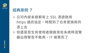 公司內部系統都有上 SSL 憑證啟⽤
https 通訊協定，時間到了也有更換新的
憑上去
但還是發⽣有使⽤者開啟某些系統時瀏覽
器出現警告不敢⽤，IT 被罵死了
經典案例 7
 