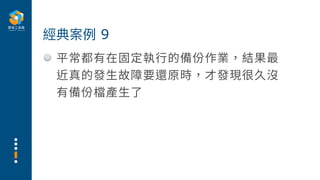 平常都有在固定執⾏的備份作業，結果最
近真的發⽣故障要還原時，才發現很久沒
有備份檔產⽣了
經典案例 9
 