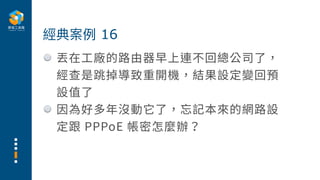 丟在⼯廠的路由器早上連不回總公司了，
經查是跳掉導致重開機，結果設定變回預
設值了
因為好多年沒動它了，忘記本來的網路設
定跟 PPPoE 帳密怎麼辦？
經典案例 16
 