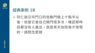 同仁說公司⾨⼝的⾃動⾨晚上⼗點半以
後，但是它會⾃⼰開⾨很多次，確認那時
段都沒有⼈進出，我是某天加班後才發現
的，請問怎麼辦
經典案例 18
 