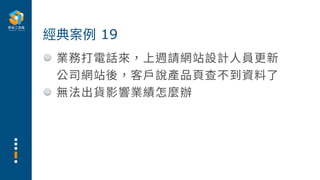 業務打電話來，上週請網站設計⼈員更新
公司網站後，客⼾說產品⾴查不到資料了
無法出貨影響業績怎麼辦
經典案例 19
 