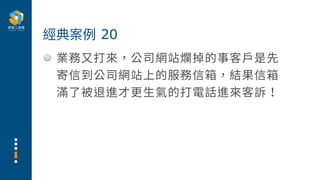 業務⼜打來，公司網站爛掉的事客⼾是先
寄信到公司網站上的服務信箱，結果信箱
滿了被退進才更⽣氣的打電話進來客訴！
經典案例 20
 