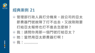 管理部⾏政⼈員打分機來，說公司的亞太
節費器⾨號故障了打不出去，⼜說剛剛要
打給亞太報修也打不進去怎麼辦？
我：請問你⽤那⼀個⾨號打給亞太？
她：當然⽤亞太節費器打啊！
我：............
經典案例 21
 