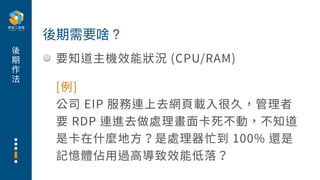 後
期
作
法
要知道主機效能狀況 (CPU/RAM)
後期需要啥？
[例]
公司 EIP 服務連上去網⾴載⼊很久，管理者
要 RDP 連進去做處理畫⾯卡死不動，不知道
是卡在什麼地⽅？是處理器忙到 100% 還是
記憶體佔⽤過⾼導致效能低落？
 