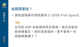 後
期
作
法
要知道磁碟可⽤容量多少 (DISK Free Space)
後期需要啥？
[例]
公司的 ERP 系統使⽤率⾮常⾼，每天有很多
新表單產⽣，資料成⻑很快，會不會有⼀天
把磁碟塞爆了？
 