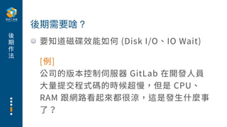 後
期
作
法
要知道磁碟效能如何 (Disk I/O、IO Wait)
後期需要啥？
[例]
公司的版本控制伺服器 GitLab 在開發⼈員
⼤量提交程式碼的時候超慢，但是 CPU、
RAM 跟網路看起來都很涼，這是發⽣什麼事
了？
 