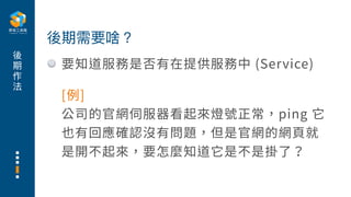 後
期
作
法
要知道服務是否有在提供服務中 (Service)
後期需要啥？
[例]
公司的官網伺服器看起來燈號正常，ping 它
也有回應確認沒有問題，但是官網的網⾴就
是開不起來，要怎麼知道它是不是掛了？
 