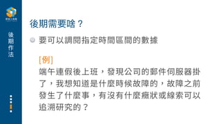 後
期
作
法
要可以調閱指定時間區間的數據
後期需要啥？
[例]
端午連假後上班，發現公司的郵件伺服器掛
了，我想知道是什麼時候故障的，故障之前
發⽣了什麼事，有沒有什麼癥狀或線索可以
追溯研究的？
 