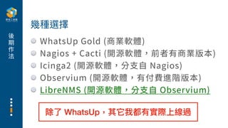 後
期
作
法
WhatsUp Gold (商業軟體)
Nagios + Cacti (開源軟體，前者有商業版本)
Icinga2 (開源軟體，分⽀⾃ Nagios)
Observium (開源軟體，有付費進階版本)
LibreNMS (開源軟體，分⽀⾃ Observium)
幾種選擇
除了 WhatsUp，其它我都有實際上線過
 