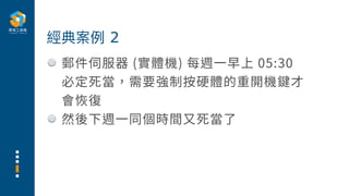 郵件伺服器 (實體機) 每週⼀早上 05:30
必定死當，需要強制按硬體的重開機鍵才
會恢復
然後下週⼀同個時間⼜死當了
經典案例 2
 