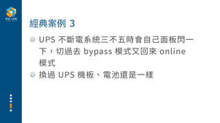UPS 不斷電系統三不五時會⾃⼰⾯板閃⼀
下，切過去 bypass 模式⼜回來 online
模式
換過 UPS 機板、電池還是⼀樣
經典案例 3
 