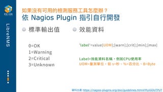 L
i
b
r
e
N
M
S
標準輸出值
0=OK
1=Warning
2=Critical
3=Unknown
依 Nagios Plugin 指引⾃⾏開發
如果沒有可⽤的檢測服務⼯具怎麼辦？
資料出處 https://nagios-plugins.org/doc/guidelines.html#PLUGOUTPUT
效能資料
'label'=value[UOM];[warn];[crit];[min];[max]
Label=效能資料名稱，例如CPU使⽤率
UOM=量測單位，如 s=秒、%=百分⽐、B=Byte
 