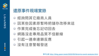 L
i
b
r
e
N
M
S
經詢問其它廠商⼈員
因某些因素原暫時把儲存改移來這
作業完成後忘記切回去
網路沒⾛專⽤品質不佳斷線
引起⼀連串連鎖反應
沒有注意警報發送
還原事件現場實錄
事件出處 http://blog.jason.tools/2020/09/librenms-event-analysis.html
 