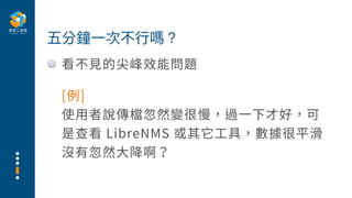 看不⾒的尖峰效能問題
五分鐘⼀次不⾏嗎？
[例]
使⽤者說傳檔忽然變很慢，過⼀下才好，可
是查看 LibreNMS 或其它⼯具，數據很平滑
沒有忽然⼤降啊？
 