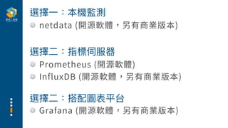 Prometheus (開源軟體)
InfluxDB (開源軟體，另有商業版本)
選擇⼆：指標伺服器
Grafana (開源軟體，另有商業版本)
選擇⼆：搭配圖表平台
選擇⼀：本機監測
netdata (開源軟體，另有商業版本)
 