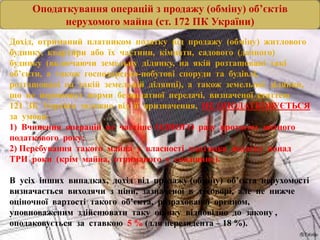 Оподаткування операцій з продажу (обміну) об’єктів
нерухомого майна (ст. 172 ПК України)
Дохід, отриманий платником податку від продажу (обміну) житлового
будинку, квартири або їх частини, кімнати, садового (дачного)
будинку (включаючи земельну ділянку, на якій розташовані такі
об’єкти, а також господарсько-побутові споруди та будівлі,
розташовані на такій земельній ділянці), а також земельної ділянки,
що не перевищує норми безоплатної передачі, визначеної статтею
121 ЗК України залежно від її призначення, НЕ ОПОДАТКОВУЄТЬСЯ
за умови:
1) Вчинення операцій не частіше ОДНОГО разу протягом звітного
податкового року;
2) Перебування такого майна у власності платника податку понад
ТРИ роки (крім майна, отриманого у спадщину).
В усіх інших випадках, дохід від продажу (обміну) об’єкта нерухомості
визначається виходячи з ціни, зазначеної в договорі, але не нижче
оціночної вартості такого об’єкта, розрахованої органом,
уповноваженим здійснювати таку оцінку відповідно до закону ,
оподаковується за ставкою 5 % (для нерезидента – 18 %).
 
