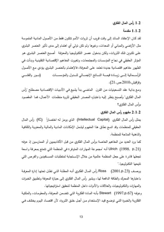13
1.1
‫أ‬
‫ر‬
‫ي‬
‫الفكر‬ ‫المال‬ ‫س‬
1.1.1
‫مقدمة‬
‫اإل‬ ‫ـان‬‫ك‬ ‫ـد‬‫ق‬‫ل‬
‫ـائد‬‫س‬‫ال‬ ‫ـاد‬‫ق‬‫عت‬
‫ـى‬‫ل‬‫إ‬
‫أن‬ ‫ـب‬‫ي‬‫ر‬‫ق‬ ‫ـت‬‫ق‬‫و‬
‫األ‬ ‫ـن‬‫م‬ ‫ـط‬‫ق‬‫ف‬ ‫ن‬‫ـو‬‫ك‬‫تت‬ ‫ـم‬‫م‬‫األ‬ ‫ات‬‫و‬‫ـر‬‫ث‬
‫ـول‬‫ص‬
‫ـة‬‫س‬‫الملمو‬ ‫ـة‬‫ي‬‫الماد‬
‫ا‬‫و‬ ‫اضي‬
‫ر‬‫األ‬ ‫مثل‬
‫لمباني‬
‫أو‬
‫اهتمام‬ ‫أي‬ ‫تولي‬ ‫تكن‬ ‫ولم‬ ‫ها‬
‫وغير‬ ،‫المعدات‬
‫إلى‬
‫العنصر‬ ‫تأثير‬ ‫مد‬
‫ي‬
‫البشر‬
‫ـة‬‫ـ‬‫ف‬‫ر‬‫المع‬‫و‬ ‫ـا‬‫ـ‬‫ي‬‫التكنولوج‬ ‫ـر‬‫ـ‬‫ص‬‫ع‬ ‫ـدخول‬‫ـ‬‫ب‬ ‫ـن‬‫ـ‬‫ك‬‫ول‬ ،‫ات‬‫و‬‫ـر‬‫ـ‬‫ث‬‫ال‬ ‫ـك‬‫ـ‬‫ل‬‫ت‬ ‫ـوين‬‫ـ‬‫ك‬‫ت‬ ‫ـى‬‫ـ‬‫ل‬‫ع‬
‫ـو‬‫ـ‬‫ه‬ ‫ي‬
‫ـر‬‫ـ‬‫ش‬‫الب‬ ‫ـر‬‫ـ‬‫ص‬‫العن‬ ‫ـبح‬‫ـ‬‫ص‬‫أ‬
‫ـرت‬‫ي‬‫وتغ‬ ،‫ـات‬‫ع‬‫المجتم‬‫و‬ ‫ـات‬‫س‬‫المؤس‬ ‫نجاح‬ ‫في‬ ‫الحقيقي‬ ‫المؤثر‬
‫ـاهيم‬‫ف‬‫الم‬
‫ـاد‬‫ص‬‫اإلقت‬
‫ـي‬‫ف‬ ‫ـدأت‬‫ب‬‫و‬ ‫ـة‬‫ي‬‫التقليد‬ ‫ية‬
‫م‬ ‫الظهور‬
‫فاهيم‬
‫اقتصادية‬
،‫ـة‬‫ف‬‫ر‬‫المع‬ ‫ـى‬‫ل‬‫ع‬ ‫تعتمد‬ ‫جديدة‬
‫ف‬
‫ـام‬‫م‬‫اإلهت‬
‫ـؤدي‬‫ي‬ ‫ي‬
‫ـر‬‫ش‬‫الب‬ ‫ـر‬‫ص‬‫بالعن‬
‫األ‬ ‫ـع‬‫م‬
‫ـول‬‫ص‬
‫ـمالية‬‫ـ‬‫ـ‬‫ـ‬‫ـ‬‫ـ‬‫ـ‬‫ـ‬‫ـ‬‫س‬‫أ‬
‫ر‬‫ال‬
‫ـى‬‫ـ‬‫ـ‬‫ـ‬‫ـ‬‫ـ‬‫ـ‬‫ـ‬‫ـ‬‫ل‬‫إ‬
‫ـات‬‫ـ‬‫ـ‬‫ـ‬‫ـ‬‫ـ‬‫ـ‬‫ـ‬‫ـ‬‫س‬‫المؤس‬‫و‬ ‫ـدول‬‫ـ‬‫ـ‬‫ـ‬‫ـ‬‫ـ‬‫ـ‬‫ـ‬‫ـ‬‫ل‬‫ل‬ ‫ـالي‬‫ـ‬‫ـ‬‫ـ‬‫ـ‬‫ـ‬‫ـ‬‫ـ‬‫ـ‬‫م‬‫اإلج‬ ‫ـاتج‬‫ـ‬‫ـ‬‫ـ‬‫ـ‬‫ـ‬‫ـ‬‫ـ‬‫ـ‬‫ن‬‫ال‬ ‫ـة‬‫ـ‬‫ـ‬‫ـ‬‫ـ‬‫ـ‬‫ـ‬‫ـ‬‫ـ‬‫م‬‫قي‬ ‫ـادة‬‫ـ‬‫ـ‬‫ـ‬‫ـ‬‫ـ‬‫ـ‬‫ـ‬‫ـ‬‫ي‬‫ز‬
(
‫ـي‬‫ـ‬‫ـ‬‫ـ‬‫ـ‬‫ـ‬‫ـ‬‫ـ‬‫ـ‬‫ش‬‫الق‬‫و‬ ‫ـور‬‫ـ‬‫ـ‬‫ـ‬‫ـ‬‫ـ‬‫ـ‬‫ـ‬‫ـ‬‫ن‬
‫و‬
‫اقيش‬
‫ر‬‫ق‬
،
2010
،
.
21
.)
‫ن‬‫ـر‬‫ـ‬‫ق‬‫ال‬ ‫ـن‬‫ـ‬‫م‬ ‫ـعينيات‬‫ـ‬‫س‬‫الت‬ ‫ـد‬‫ـ‬‫ق‬‫ع‬ ‫ـة‬‫ـ‬‫ي‬‫بدا‬ ‫ـع‬‫ـ‬‫م‬‫و‬
‫ـات‬‫ـ‬‫ي‬‫األدب‬ ‫ـي‬‫ـ‬‫ف‬ ‫ـيع‬‫ـ‬‫ش‬‫ي‬ ‫ـدأ‬‫ـ‬‫ب‬ ‫ـي‬‫ـ‬‫ض‬‫الما‬
‫ـاد‬‫ـ‬‫ص‬‫اإلقت‬
‫ـطلح‬‫ـ‬‫ص‬‫م‬ ‫ية‬
"
‫أس‬
‫ر‬
‫ال‬
‫ي‬
‫ـر‬‫ك‬‫الف‬ ‫ـال‬‫م‬
"
‫ـات‬‫م‬‫منظ‬ ‫ـروة‬‫ث‬‫ل‬ ‫ـي‬‫ق‬‫الحقي‬ ‫ـدر‬‫ص‬‫الم‬ ‫ه‬
‫ر‬‫ـا‬‫ب‬‫باعت‬ ‫ـه‬‫ي‬‫إل‬ ‫ـر‬‫ظ‬‫ين‬ ‫ـبح‬‫ص‬‫أ‬‫و‬
‫ـا‬‫م‬‫ف‬ ،‫ـال‬‫م‬‫األع‬
‫ـود‬‫ص‬‫المق‬
‫ي؟‬
‫الفكر‬ ‫المال‬ ‫أس‬
‫ر‬‫ب‬
1.1.1
‫ي‬
‫الفكر‬ ‫المال‬ ‫أس‬
‫ر‬ ‫مفهوم‬
‫ي‬
‫ـر‬‫ـ‬‫ك‬‫الف‬ ‫ـال‬‫ـ‬‫م‬‫ال‬ ‫أس‬
‫ر‬ ‫ـل‬‫ـ‬‫ث‬‫يم‬
(Intellectual Capital)
‫ـه‬‫ـ‬‫ل‬ ‫ـز‬‫ـ‬‫م‬‫ير‬ ‫ـذي‬‫ـ‬‫ل‬‫ا‬
‫ا‬‫ا‬
‫ر‬‫ـا‬‫ـ‬‫ص‬‫اخت‬
(IC)
‫ـال‬‫ـ‬‫م‬‫ال‬ ‫أس‬
‫ر‬
‫المف‬ ‫هذا‬ ‫نطاق‬ ‫اتسع‬ ‫وقد‬ ‫للمنظمات‬ ‫الحقيقي‬
‫ـة‬‫ي‬‫الثقاف‬‫و‬ ‫ـة‬‫ي‬‫المعنو‬‫و‬ ‫ـة‬‫ي‬‫المال‬‫و‬ ‫ـة‬‫ي‬‫الماد‬ ‫ـات‬‫ن‬‫اإلمكا‬ ‫ـمل‬‫ش‬‫لي‬ ‫هوم‬
‫للمنظمة‬ ‫المتاحة‬ ‫الذهنية‬‫و‬
.
‫ورد‬ ‫كما‬
‫العديد‬
‫من‬
‫المفاهيم‬
‫الخاصة‬
‫أس‬
‫ر‬‫ـ‬‫ب‬
‫ـال‬‫م‬‫ال‬
‫ي‬
‫ـر‬‫ك‬‫الف‬
‫ـن‬‫م‬
‫ـل‬‫ب‬‫ق‬
‫ـاديميين‬‫ك‬‫األ‬
‫أو‬
‫ـين‬‫س‬‫الممار‬
‫ـه‬‫ف‬‫ر‬‫ع‬ ‫إذ‬
Ulrich (1998, p.21)
‫ـه‬‫ن‬‫أ‬
"
‫ﻭﺍ‬ ‫بمعﺭفة‬ ‫تتمتع‬ ‫ﺍلتي‬ ‫ﺍلمنﻅمة‬ ‫في‬ ‫ﺍلمتﻭفﺭﺓ‬ ‫ﺍلمهاﺭﺍﺕ‬ ‫مجمﻭعة‬
‫سعة‬
‫ع‬ ‫قاﺩﺭﺓ‬ ‫تجعلها‬
‫خالل‬ ‫مﻥ‬ ‫عالمية‬ ‫ﺍلمنﻅمة‬ ‫جعل‬ ‫لى‬
‫ـتجابة‬‫ـ‬‫ـ‬‫ـ‬‫ـ‬‫ـ‬‫س‬‫اإل‬
‫لمتﻁلباﺕ‬
‫ـتفيدين‬‫ـ‬‫ـ‬‫ـ‬‫ـ‬‫ـ‬‫ـ‬‫س‬‫الم‬
‫ﺍلتي‬ ‫ﻭﺍلفﺭﺹ‬
‫تتيحها‬
‫التكنولوجيا‬
".
‫ـف‬‫ـ‬‫ـ‬‫ص‬‫وو‬
Ross (2001,p.23)
‫ي‬
‫ـر‬‫ـ‬‫ـ‬‫ك‬‫الف‬ ‫ـال‬‫ـ‬‫ـ‬‫م‬‫ال‬ ‫أس‬
‫ر‬
‫أ‬
‫ـة‬‫ـ‬‫ـ‬‫ف‬‫ر‬‫المع‬ ‫ة‬
‫ر‬‫إدا‬ ‫ـا‬‫ـ‬‫ـ‬‫ه‬‫تحت‬ ‫ـل‬‫ـ‬‫ـ‬‫ظ‬‫ت‬ ‫ـي‬‫ـ‬‫ـ‬‫ت‬‫ال‬ ‫ـة‬‫ـ‬‫ـ‬‫ل‬‫المظ‬ ‫ـه‬‫ـ‬‫ـ‬‫ن‬
‫لها‬ ‫الدافعة‬ ‫الطاقة‬‫و‬ ‫المحرك‬ ‫ها‬
‫باعتبار‬
،
‫ي‬
‫ـر‬‫ك‬‫الف‬ ‫ـال‬‫م‬‫ال‬ ‫أس‬
‫ر‬ ‫ويشير‬
‫ـى‬‫ل‬‫إ‬
‫ـ‬‫ي‬‫ح‬
‫ات‬
‫ر‬‫ـ‬‫ب‬‫الخ‬ ‫ـق‬‫ي‬‫وتطب‬ ‫ـة‬‫ف‬‫ر‬‫المع‬ ‫ة‬
‫ز‬‫ا‬
‫اتيجياتها‬
‫ر‬‫است‬ ‫لتحقيق‬ ‫المنظمة‬ ‫داخل‬ ‫ات‬‫و‬‫األد‬‫و‬ ‫العالقات‬‫و‬ ‫التكنولوجيات‬‫و‬ ‫ات‬
‫ر‬‫المها‬‫و‬
.
‫ـه‬‫ـ‬‫ف‬‫ر‬‫وع‬
Stewart (1997,p.67)
‫ـة‬‫ـ‬‫ي‬‫الملك‬‫و‬ ،‫ـات‬‫ـ‬‫م‬‫المعلو‬‫و‬ ،‫ـة‬‫ـ‬‫ف‬‫ر‬‫المع‬ ‫ـمن‬‫ـ‬‫ض‬‫تت‬ ‫ـي‬‫ـ‬‫ت‬‫ال‬ ‫ـة‬‫ـ‬‫ي‬‫ر‬‫الفك‬ ‫ـادة‬‫ـ‬‫م‬‫ال‬ ‫ـه‬‫ـ‬‫ن‬‫بأ‬
‫ا‬
‫اإل‬ ‫ـد‬‫ـ‬‫ـ‬‫ي‬‫ق‬ ‫ـع‬‫ـ‬‫ـ‬‫ض‬‫تو‬ ‫ـي‬‫ـ‬‫ـ‬‫ت‬‫ال‬ ‫ة‬
‫ر‬‫ـ‬‫ـ‬‫ـ‬‫ب‬‫الخ‬‫و‬ ‫ـة‬‫ـ‬‫ـ‬‫ي‬‫ر‬‫لفك‬
‫ـن‬‫ـ‬‫ـ‬‫م‬ ‫ـتخدام‬‫ـ‬‫ـ‬‫س‬
‫ـل‬‫ـ‬‫ـ‬‫ج‬‫أ‬
‫ألن‬ ،‫ـروة‬‫ـ‬‫ـ‬‫ث‬‫ال‬ ‫ـق‬‫ـ‬‫ـ‬‫ل‬‫خ‬
‫ـي‬‫ـ‬‫ـ‬‫ف‬ ‫ـف‬‫ـ‬‫ـ‬‫ل‬‫يخت‬ ‫ـوم‬‫ـ‬‫ـ‬‫ي‬‫ال‬ ‫ـاد‬‫ـ‬‫ـ‬‫ص‬‫اقت‬
 