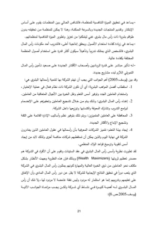 21
-
‫ـاس‬‫ـ‬‫س‬‫أ‬ ‫ـى‬‫ـ‬‫ل‬‫ع‬ ‫ـوم‬‫ـ‬‫ق‬‫ي‬ ‫ـات‬‫ـ‬‫م‬‫المنظ‬ ‫ـين‬‫ـ‬‫ب‬ ‫ـالي‬‫ـ‬‫ح‬‫ال‬ ‫ـافس‬‫ـ‬‫ن‬‫فالت‬ ،‫ـة‬‫ـ‬‫م‬‫للمنظ‬ ‫ـية‬‫ـ‬‫س‬‫التناف‬ ‫ة‬
‫ز‬‫ـ‬‫ـ‬‫ي‬‫الم‬ ‫ـق‬‫ـ‬‫ي‬‫تحق‬ ‫ـي‬‫ـ‬‫ف‬ ‫ـاعد‬‫ـ‬‫س‬‫ي‬
‫ـار‬‫ـ‬‫ك‬‫اإلبت‬
‫الج‬ ‫ـات‬‫ـ‬‫ج‬‫المنت‬ ‫ـديم‬‫ـ‬‫ق‬‫وت‬
‫ن‬‫ـدو‬‫ـ‬‫ب‬ ‫ـه‬‫ـ‬‫ق‬‫تحقي‬ ‫ـن‬‫ـ‬‫م‬ ‫ـة‬‫ـ‬‫م‬‫للمنظ‬ ‫ـن‬‫ـ‬‫ك‬‫يم‬ ‫ل‬ ‫ـذا‬‫ـ‬‫ه‬‫و‬ ،‫ـة‬‫ـ‬‫ن‬‫الممك‬ ‫عة‬
‫ـر‬‫ـ‬‫س‬‫وبال‬ ‫ـدة‬‫ـ‬‫ي‬‫د‬
‫لمنظماتهم‬ ‫التنافسية‬ ‫ة‬
‫ز‬‫المي‬ ‫وتطوير‬ ‫يز‬‫ز‬‫تع‬ ‫من‬ ‫ا‬‫و‬‫ليتمكن‬ ‫غني‬ ‫ي‬
‫بشر‬ ‫مال‬ ‫أس‬
‫ر‬ ‫ذات‬ ‫ية‬‫ر‬‫بش‬ ‫اقم‬‫و‬‫ط‬
.
-
‫األ‬ ‫استخدام‬ ‫كفاءة‬ ‫يادة‬‫ز‬ ‫في‬ ‫يساعد‬
‫صول‬
‫ـال‬‫م‬‫ال‬ ‫أس‬
‫ر‬ ‫ـات‬‫ن‬‫مكو‬ ‫ـد‬‫ح‬‫أ‬ ‫يب‬‫ر‬‫ـد‬‫ت‬‫فال‬ ،‫ـى‬‫ل‬‫أع‬ ‫ـة‬‫ي‬‫إنتاج‬ ‫ويحقق‬
‫ـ‬‫ـ‬‫ل‬‫يمت‬ ‫ـذي‬‫ـ‬‫ل‬‫ا‬ ‫ـخ‬‫ـ‬‫ش‬‫فال‬ ،‫ي‬
‫ـر‬‫ـ‬‫ش‬‫الب‬
‫ـتخدام‬‫ـ‬‫س‬‫ا‬ ‫ـى‬‫ـ‬‫ل‬‫ع‬ ‫ة‬
‫ر‬‫ـد‬‫ـ‬‫ق‬ ‫ـر‬‫ـ‬‫ث‬‫أك‬ ‫ن‬‫ـيكو‬‫ـ‬‫س‬ ‫ا‬‫ال‬‫ـأهي‬‫ـ‬‫ت‬‫و‬ ‫ا‬‫ا‬‫يب‬‫ر‬‫ـد‬‫ـ‬‫ت‬ ‫ك‬
‫ـول‬‫ـ‬‫ص‬‫أ‬
‫ـة‬‫ـ‬‫م‬‫المنظ‬
‫عالية‬ ‫بكفاءة‬ ‫المختلفة‬
.
-
‫ـع‬‫ـ‬‫ـ‬‫ص‬ ‫ـى‬‫ـ‬‫ـ‬‫ل‬‫ع‬ ‫ـدة‬‫ـ‬‫ـ‬‫ي‬‫الجد‬ ‫ـار‬‫ـ‬‫ـ‬‫ك‬‫األف‬ ‫ـحاب‬‫ـ‬‫ـ‬‫ص‬‫أ‬‫و‬ ‫ـاديين‬‫ـ‬‫ـ‬‫ي‬‫ر‬‫ال‬ ‫ة‬
‫ر‬‫ـد‬‫ـ‬‫ـ‬‫ق‬ ‫ـى‬‫ـ‬‫ـ‬‫ل‬‫ع‬ ‫ـر‬‫ـ‬‫ـ‬‫ش‬‫مبا‬ ‫ـأثير‬‫ـ‬‫ـ‬‫ت‬ ‫ـه‬‫ـ‬‫ـ‬‫ل‬
‫ـال‬‫ـ‬‫ـ‬‫م‬‫ال‬ ‫أس‬
‫ر‬ ‫ـأمين‬‫ـ‬‫ـ‬‫ت‬ ‫يد‬
‫الآل‬ ‫التمويلي‬
‫جديدة‬ ‫يع‬‫ر‬‫مشا‬ ‫لبدء‬ ‫زم‬
.
‫بين‬ ‫وقد‬
(
،‫يوسف‬
2005
)
‫الشرك‬ ‫تهتم‬ ‫أن‬ ‫يجب‬ ‫التي‬ ‫انب‬‫و‬‫الج‬ ‫أهم‬
‫هي‬ ‫ي‬
‫البشر‬ ‫أسمالها‬
‫ر‬ ‫لتنمية‬ ‫بها‬ ‫ة‬
:
1
.
‫استقطاب‬
‫أفضل‬
‫ية‬‫ر‬‫البش‬ ‫اهب‬‫و‬‫الم‬
:
‫ا‬ ‫ن‬‫تكو‬ ‫أن‬ ‫أي‬
‫اإل‬ ‫عملية‬ ‫في‬ ‫فعال‬ ‫نظام‬ ‫ذات‬ ‫لشركة‬
،‫ـار‬‫ي‬‫خت‬
‫العاملين‬ ‫من‬ ‫المتعاقبة‬ ‫األجيال‬ ‫بين‬ ‫ة‬
‫ر‬‫الخب‬ ‫ونقل‬ ‫التعلم‬ ‫أسس‬ ‫وتوفير‬ ‫الجدد‬ ‫العاملين‬ ‫استخدام‬‫و‬
.
1
.
‫ي‬
‫ـر‬‫ـ‬‫ش‬‫الب‬ ‫ـال‬‫ـ‬‫م‬‫ال‬ ‫أس‬
‫ر‬ ‫ـاء‬‫ـ‬‫ن‬‫إغ‬
:
‫ـ‬‫ـ‬‫ع‬‫ال‬ ‫ـجيع‬‫ـ‬‫ش‬‫ت‬ ‫ـالل‬‫ـ‬‫خ‬ ‫ـن‬‫ـ‬‫م‬ ‫ـتم‬‫ـ‬‫ي‬ ‫ـك‬‫ـ‬‫ل‬‫وذ‬
‫ـمام‬‫ـ‬‫ض‬‫اإلن‬ ‫ـى‬‫ـ‬‫ل‬‫ع‬ ‫هم‬
‫ـز‬‫ـ‬‫ي‬‫وتحف‬ ‫املين‬
‫الشركة‬ ‫داخل‬ ‫يعها‬‫ز‬‫وتو‬ ‫اكتسابها‬‫و‬ ‫فة‬‫ر‬‫المع‬ ‫وتشارك‬ ‫يب‬‫ر‬‫التد‬ ‫امج‬
‫ر‬‫لب‬
.
1
.
‫ين‬‫ز‬‫ـ‬‫ي‬‫المتم‬ ‫العاملين‬ ‫على‬ ‫المحافظة‬
:
‫ـة‬‫ق‬‫الث‬ ‫ـى‬‫ل‬‫ع‬ ‫ـة‬‫م‬‫القائ‬ ‫ة‬
‫ر‬‫اإلدا‬ ‫ـاليب‬‫س‬‫أ‬‫و‬ ‫ـم‬‫ظ‬‫ن‬ ‫ـوفير‬‫ت‬‫ب‬ ‫ـك‬‫ل‬‫ذ‬ ‫ـتم‬‫ي‬‫و‬
‫وتشجيع‬
‫اإلبداع‬
‫الجديدة‬ ‫األفكار‬‫و‬
.
5
.
‫ـتعلم‬‫ل‬‫ا‬ ‫ـة‬‫ئ‬‫بي‬ ‫إيجاد‬
:
‫ـأ‬‫ب‬ ‫ـة‬‫ي‬‫ف‬‫ر‬‫المع‬ ‫ـركات‬‫ش‬‫ال‬ ‫ـز‬‫ي‬‫تتم‬
‫ن‬‫ـادرو‬‫غ‬‫ي‬ ‫ـذين‬‫ل‬‫ا‬ ‫ـاملين‬‫ع‬‫ال‬ ‫ـول‬‫ق‬‫ع‬ ‫ـي‬‫ف‬ ‫ـمالها‬‫س‬‫أ‬
‫ر‬ ‫ن‬
‫إيجاد‬ ‫من‬ ‫لبد‬ ‫ولذلك‬ ‫أخر‬ ‫منافسة‬ ‫شركات‬ ‫تستقطبهم‬ ‫أن‬ ‫يمكن‬ ‫الذين‬‫و‬ ‫اليوم‬ ‫نهاية‬ ‫في‬ ‫الشركة‬
‫المنظمي‬ ‫لء‬
‫الو‬ ‫اعد‬‫و‬‫ق‬ ‫وترسي‬ ‫لتقوية‬ ‫أسس‬
.
‫ـم‬‫ه‬ ‫ـركة‬‫ش‬‫ال‬ ‫في‬ ‫اد‬
‫ر‬‫األف‬ ‫أن‬ ‫على‬ ‫وتقوم‬ ‫الستينات‬ ‫عقد‬ ‫في‬ ‫ي‬
‫البشر‬ ‫المال‬ ‫أس‬
‫ر‬ ‫أسس‬‫و‬ ‫ية‬‫ر‬‫نظ‬ ‫تطورت‬ ‫لقد‬
‫ـ‬‫ـ‬‫ص‬‫م‬
‫ـا‬‫ـ‬‫ه‬‫ثروت‬ ‫ـيم‬‫ـ‬‫ظ‬‫تع‬ ‫در‬
(
Wealth Maximizers
)
‫ـكل‬‫ـ‬‫ش‬‫ب‬ ‫ـار‬‫ـ‬‫ظ‬‫األن‬ ‫ـت‬‫ـ‬‫ه‬‫وج‬ ‫ـة‬‫ـ‬‫ي‬‫ر‬‫النظ‬ ‫ـذه‬‫ـ‬‫ه‬ ‫ن‬ ‫ـ‬‫ـ‬‫ف‬ ‫ـذلك‬‫ـ‬‫ب‬‫و‬
‫ـركة‬‫ـ‬‫ش‬‫ال‬ ‫ـي‬‫ـ‬‫ف‬ ‫ي‬
‫ـر‬‫ـ‬‫ش‬‫الب‬ ‫ـال‬‫ـ‬‫م‬‫ال‬ ‫أس‬
‫ر‬ ‫ن‬‫ـو‬‫ـ‬‫ل‬‫يمث‬ ‫ـونهم‬‫ـ‬‫ك‬ ‫ة‬
‫ر‬‫ـا‬‫ـ‬‫ه‬‫الم‬‫و‬ ‫ـة‬‫ـ‬‫ي‬‫العال‬ ‫ة‬
‫ر‬‫ـ‬‫ـ‬‫ب‬‫الخ‬ ‫ذوي‬ ‫ـن‬‫ـ‬‫م‬ ‫ـاملين‬‫ـ‬‫ع‬‫ال‬ ‫ـو‬‫ـ‬‫ح‬‫ن‬ ‫ـف‬‫ـ‬‫ث‬‫مك‬
‫ا‬‫ا‬
‫ر‬‫دو‬ ‫يلعب‬ ‫الذي‬
‫ـا‬‫ف‬‫اإلن‬ ‫أن‬‫و‬ ‫ـادي‬‫م‬‫ال‬ ‫ـال‬‫م‬‫ال‬ ‫أس‬
‫ر‬ ‫دور‬ ‫ـن‬‫ع‬ ‫ـل‬‫ق‬‫ي‬ ‫ل‬ ‫للشركة‬ ‫اإليجابية‬ ‫النتائج‬ ‫تحقيق‬ ‫في‬
‫ق‬
‫أس‬
‫ر‬ ‫أن‬ ‫شك‬ ‫ل‬
‫و‬ ،‫لها‬ ‫مردود‬ ‫ل‬ ‫غامضة‬ ‫نفقة‬ ‫وليس‬ ‫مردود‬ ‫له‬ ‫استثمار‬ ‫هو‬ ‫إنما‬ ‫يبهم‬‫ر‬‫وتد‬ ‫تعليمهم‬ ‫على‬
‫ـة‬‫ـ‬‫ـ‬‫ـ‬‫ـ‬‫ـ‬‫ـ‬‫ي‬‫اآلت‬ ‫ـب‬‫ـ‬‫ـ‬‫ـ‬‫ـ‬‫ـ‬‫ـ‬‫ن‬‫ا‬‫و‬‫الج‬ ‫ـاة‬‫ـ‬‫ـ‬‫ـ‬‫ـ‬‫ـ‬‫ـ‬‫ع‬‫ا‬
‫ر‬‫م‬ ‫ـب‬‫ـ‬‫ـ‬‫ـ‬‫ـ‬‫ـ‬‫ـ‬‫ج‬‫ي‬ ‫ـن‬‫ـ‬‫ـ‬‫ـ‬‫ـ‬‫ـ‬‫ـ‬‫ك‬‫ول‬ ‫ـركة‬‫ـ‬‫ـ‬‫ـ‬‫ـ‬‫ـ‬‫ـ‬‫ش‬ ‫أي‬ ‫ـا‬‫ـ‬‫ـ‬‫ـ‬‫ـ‬‫ـ‬‫ـ‬‫ش‬‫ن‬ ‫ـي‬‫ـ‬‫ـ‬‫ـ‬‫ـ‬‫ـ‬‫ـ‬‫ف‬ ‫ة‬
‫ر‬‫ـ‬‫ـ‬‫ـ‬‫ـ‬‫ـ‬‫ـ‬‫ـ‬‫ي‬‫كب‬ ‫ـة‬‫ـ‬‫ـ‬‫ـ‬‫ـ‬‫ـ‬‫ـ‬‫ي‬‫أهم‬ ‫ـه‬‫ـ‬‫ـ‬‫ـ‬‫ـ‬‫ـ‬‫ـ‬‫ل‬ ‫ي‬
‫ـر‬‫ـ‬‫ـ‬‫ـ‬‫ـ‬‫ـ‬‫ـ‬‫ش‬‫الب‬ ‫ـال‬‫ـ‬‫ـ‬‫ـ‬‫ـ‬‫ـ‬‫ـ‬‫م‬‫ال‬
(
،‫يوسف‬
2005
،
.
8
:)
 