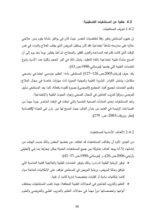 59
1.1
‫خلفية‬
‫عن‬
‫المستشفيات‬
‫ا‬
‫لفلسطينية‬
:
1.5.1
‫يف‬‫ر‬‫تع‬
‫المستشفيات‬
‫إن‬
‫مفهوم‬
‫المستشفى‬
‫يتغير‬
‫ا‬‫ا‬‫وفق‬
‫لمقتضيات‬
‫ـر‬‫ص‬‫الع‬
‫ـث‬‫ي‬‫ح‬
‫ـان‬‫ك‬
‫ـي‬‫ف‬
‫اكير‬‫و‬‫ـ‬‫ب‬
‫ـأته‬‫ش‬‫ن‬
‫ـوم‬‫ق‬‫ي‬
‫ـي‬‫ج‬‫عال‬ ‫ـدور‬‫ب‬
‫عال‬
‫و‬
‫ة‬
‫على‬
‫ممارسته‬
‫ا‬‫ا‬‫نشاط‬
،‫ا‬‫ا‬‫اجتماعي‬
‫فقد‬
‫كان‬
‫يستقبل‬
،‫ي‬‫ر‬‫الم‬
‫الذي‬
‫يطلب‬
،‫اء‬‫و‬‫الد‬‫و‬ ‫العالت‬
‫في‬
‫نفس‬
‫الوقت‬
‫الذي‬
‫كانت‬
‫تقدم‬
‫فيه‬
‫ـاعدة‬‫س‬‫الم‬
‫ن‬‫ـو‬‫ع‬‫ال‬‫و‬
‫ـر‬‫ي‬‫للفق‬
،‫ـات‬‫ت‬‫المح‬‫و‬
‫ـم‬‫ث‬
‫ـذ‬‫خ‬‫أ‬
‫ا‬‫ا‬‫ـ‬‫م‬‫يو‬ ‫ـور‬‫ط‬‫يت‬
‫ـد‬‫ع‬‫ب‬
‫ـوم‬‫ي‬
‫ـى‬‫ل‬‫إ‬
‫أن‬
‫ـبح‬‫ص‬‫أ‬
‫ـأة‬‫ش‬‫من‬
‫ـة‬‫ي‬‫طب‬
‫ـة‬‫ي‬‫اجتماع‬
‫ـة‬‫غ‬‫بال‬
،‫ـد‬‫ي‬‫التعق‬
‫ـل‬‫ث‬‫يتم‬
‫ـك‬‫ل‬‫ذ‬
‫ـي‬‫ف‬
‫ـر‬‫ب‬‫ك‬
‫ـم‬‫ج‬‫الح‬
‫ـدد‬‫ع‬ ‫ة‬
‫ر‬‫ـ‬‫ث‬‫وك‬
‫ة‬
‫ر‬‫ـ‬‫س‬‫األ‬
‫ع‬
‫ـو‬‫ن‬‫وت‬
‫الخدمات‬
‫الطبية‬
‫التي‬
‫يقدمها‬
(
،‫حرستاني‬
1990
،
.
43
.)
‫ـد‬‫ق‬‫و‬
‫ـرف‬‫ع‬
(
،‫ـام‬‫غ‬
‫در‬
2005
،
.
126
-
127
)
‫ـفى‬‫ش‬‫المست‬
‫ـه‬‫ن‬‫بأ‬
:
"
‫ـيم‬‫ظ‬‫تن‬
‫ـي‬‫س‬‫مؤس‬
‫ـاعي‬‫م‬‫اجت‬
‫ـحي‬‫ص‬‫و‬
،‫ـل‬‫م‬‫متكا‬
‫ـتمل‬‫ش‬‫ي‬
‫ادر‬‫و‬‫ـ‬‫ك‬‫ال‬
‫ية‬‫ر‬‫ـ‬‫ش‬‫الب‬
‫ـة‬‫ي‬‫الطب‬
‫ـة‬‫ي‬‫المهن‬‫و‬
‫ة‬
‫ز‬‫ـ‬‫ي‬‫المم‬
‫ذات‬
‫ات‬
‫ر‬‫ـا‬‫ه‬‫م‬
‫ـة‬‫ص‬‫خا‬
‫ـي‬‫ف‬
‫ـال‬‫ج‬‫م‬
،‫ـالت‬‫ع‬‫ال‬
‫ـديم‬‫ق‬‫وت‬
‫ـدمات‬‫خ‬‫ال‬
‫ـع‬‫ي‬‫لجم‬
‫اد‬
‫ر‬‫ـ‬‫ف‬‫أ‬
‫ـع‬‫م‬‫المجت‬
(
‫ـى‬‫ض‬‫المر‬
)
‫ة‬
‫ر‬‫ـو‬‫ص‬‫ب‬
‫ـوء‬‫ف‬‫ك‬
‫ة‬
،‫ـة‬‫ل‬‫وفعا‬
‫ـا‬‫م‬‫ك‬
‫ـد‬‫ع‬‫ي‬
‫ـ‬‫م‬ ‫ـفى‬‫ش‬‫المست‬
‫أو‬
‫للمرضى‬
‫ا‬‫ا‬
‫ز‬‫ومرك‬
‫يب‬‫ر‬‫لتد‬
‫العاملين‬
‫في‬
‫المجال‬
‫الصحي‬
‫اء‬
‫ر‬‫ج‬‫ا‬‫و‬
‫البحوث‬
‫و‬ ‫الطبية‬
‫اإلجتماعية‬
."
‫عد‬ُ‫وت‬
‫المستشفيات‬
‫إحد‬
‫المنشآت‬
‫الصحية‬
‫الخدمية‬
‫التي‬‫و‬
‫احتلت‬
‫في‬
‫الوقت‬
‫الحاضر‬
‫ا‬‫ا‬‫ء‬
‫ـز‬‫ج‬
‫ا‬‫ا‬‫ـ‬‫م‬‫مه‬
‫ـن‬‫م‬
‫ـناعات‬‫ص‬‫ال‬
‫ـة‬‫س‬‫ئي‬‫ر‬‫ال‬
‫ـي‬‫ف‬
‫ـد‬‫ي‬‫العد‬
‫ـن‬‫م‬
‫ـدان‬‫ل‬‫ب‬
،‫ـالم‬‫ع‬‫ال‬
‫ـث‬‫ي‬‫ح‬
‫ـبح‬‫ص‬‫أ‬
‫ـا‬‫ه‬‫ل‬
‫دور‬
‫ـارز‬‫ب‬
‫ـي‬‫ف‬
‫ـاة‬‫ي‬‫الح‬
‫ـاد‬‫ص‬‫اإلقت‬
‫ية‬
(
‫مطر‬
‫وزويلف‬
،
2003
،
.
279
.)
1.5.1
‫األهداف‬
‫األساسية‬
‫للمستشفيات‬
‫ـن‬‫م‬
‫ـدير‬‫ج‬‫ال‬
‫ه‬
‫ر‬‫ـ‬‫ك‬‫ذ‬
‫أ‬
‫ن‬
‫ـائف‬‫ظ‬‫و‬
‫ـفيات‬‫ش‬‫المست‬
‫ـد‬‫ق‬
‫ـف‬‫ل‬‫تخت‬
‫ـن‬‫ع‬
‫ـها‬‫ض‬‫بع‬
،‫ـبع‬‫ل‬‫ا‬
‫ـك‬‫ل‬‫وذ‬
‫ـدف‬‫ه‬‫ال‬ ‫ـب‬‫س‬‫ح‬
‫ـن‬‫م‬
،‫إنشائها‬
‫إل‬
‫أنه‬
‫يوجد‬
‫أهداف‬
‫مشتركة‬
‫بين‬
‫جميع‬
‫المستشفيات‬
‫الحديثة‬
‫يمكن‬
‫ـا‬‫ه‬
‫إيجاز‬
‫ـا‬‫م‬‫ب‬
‫ـي‬‫ل‬‫ي‬
(
‫ـي‬‫ل‬‫الجلي‬
،‫أرديني‬‫و‬
1001
،
.
11
)
‫و‬ ،
(
،‫حرستاني‬
1110
،
.
11
-
51
:)

‫توفير‬
‫عاية‬
‫الر‬
‫الطبية‬
‫للمرضى‬
:
‫وذلك‬
‫ـوفير‬‫ت‬‫ب‬
‫ـدمات‬‫خ‬‫ال‬
‫ـ‬‫ي‬‫الطب‬
‫ة‬
‫ـة‬‫ي‬‫الفن‬ ‫ـة‬‫ي‬‫العالج‬‫و‬
‫ـبة‬‫س‬‫المنا‬
‫ـي‬‫ت‬‫ال‬
‫افق‬‫و‬‫تت‬
‫وحالة‬
،،‫ي‬‫ر‬‫الم‬
‫و‬
‫عاية‬
‫ر‬
،‫ي‬‫ر‬‫الم‬
‫في‬
‫المستشفى‬
‫تتوقف‬
‫على‬
‫اإلمكانيات‬
‫اء‬‫و‬‫س‬ ‫المتاحة‬
‫كانت‬
‫إمكانيات‬
‫مادية‬
‫أو‬
‫كفايات‬
‫متخصصة‬
‫ي‬‫ر‬‫إدا‬
‫ة‬
‫كانت‬
‫أو‬
‫فنية‬
.

‫التعليم‬
‫يب‬‫ر‬‫التد‬‫و‬
‫ـاملين‬‫ع‬‫لل‬
‫ـي‬‫ف‬
‫ـالت‬‫ج‬‫الم‬
‫ـة‬‫ي‬‫الطب‬
‫ـة‬‫ف‬‫المختل‬
:
‫ـث‬‫ي‬‫ح‬
‫ـفيات‬‫ش‬‫المست‬ ‫ـب‬‫ع‬‫تل‬
‫ـف‬‫ل‬‫بمخت‬
‫أن‬
‫ـا‬‫ه‬‫اع‬‫و‬
‫ـاتها‬‫ص‬‫وتخص‬
‫ا‬‫ا‬
‫ر‬‫دو‬
‫ا‬‫ا‬‫ـ‬‫م‬‫مه‬
‫ـي‬‫ف‬
‫ـالت‬‫ج‬‫م‬
‫ـيم‬‫ل‬‫التع‬
‫يب‬‫ر‬‫ـد‬‫ت‬‫ال‬‫و‬
‫ـي‬‫ض‬‫ي‬‫ر‬‫التم‬‫و‬ ‫ـي‬‫ب‬‫الط‬
‫ـوم‬‫ل‬‫الع‬‫و‬
 