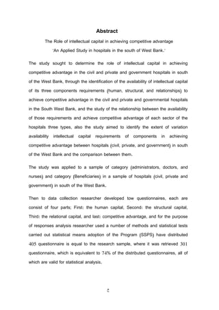 ‫خ‬
‌
Abstract
The Role of intellectual capital in achieving competitive advantage
"An Applied Study in hospitals in the south of West Bank."
The study sought to determine the role of intellectual capital in achieving
competitive advantage in the civil and private and government hospitals in south
of the West Bank, through the identification of the availability of intellectual capital
of its three components requirements (human, structural, and relationships) to
achieve competitive advantage in the civil and private and governmental hospitals
in the South West Bank, and the study of the relationship between the availability
of those requirements and achieve competitive advantage of each sector of the
hospitals three types, also the study aimed to identify the extent of variation
availability intellectual capital requirements of components in achieving
competitive advantage between hospitals (civil, private, and government) in south
of the West Bank and the comparison between them.
The study was applied to a sample of category (administrators, doctors, and
nurses) and category (Beneficiaries) in a sample of hospitals (civil, private and
government) in south of the West Bank.
Then to data collection researcher developed tow questionnaires, each are
consist of four parts; First: the human capital, Second: the structural capital,
Third: the relational capital, and last: competitive advantage, and for the purpose
of responses analysis researcher used a number of methods and statistical tests
carried out statistical means adoption of the Program (SSPS) have distributed
405 questionnaire is equal to the research sample, where it was retrieved 301
questionnaire, which is equivalent to 74% of the distributed questionnaires, all of
which are valid for statistical analysis.
 