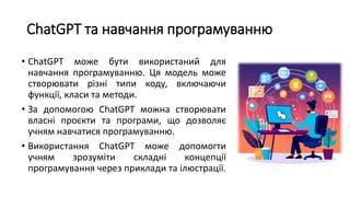ChatGPT та навчання програмуванню
• ChatGPT може бути використаний для
навчання програмуванню. Ця модель може
створювати різні типи коду, включаючи
функції, класи та методи.
• За допомогою ChatGPT можна створювати
власні проєкти та програми, що дозволяє
учням навчатися програмуванню.
• Використання ChatGPT може допомогти
учням зрозуміти складні концепції
програмування через приклади та ілюстрації.
 