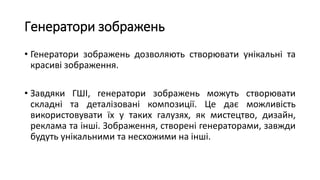 Генератори зображень
• Генератори зображень дозволяють створювати унікальні та
красиві зображення.
• Завдяки ГШІ, генератори зображень можуть створювати
складні та деталізовані композиції. Це дає можливість
використовувати їх у таких галузях, як мистецтво, дизайн,
реклама та інші. Зображення, створені генераторами, завжди
будуть унікальними та несхожими на інші.
 