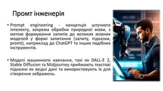 Промт інженерія
• Prompt engineering - концепція штучного
інтелекту, зокрема обробки природної мови, з
метою формування запитів до великих мовних
моделей у формі запитання (запиту, підказки,
promt), наприклад до ChatGPT та інших подібних
інструментів.
• Моделі машинного навчання, такі як DALL-E 2,
Stable Diffusion та Midjourney приймають текстові
підказки як вхідні дані та використовують їх для
створення зображень.
 