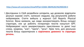 https://www.cell.com/action/showPdf?pii=S2666-3864%2823%2900200-X
• Дослідники із США розробили алгоритм, що дозволяє відрізняти
реальні наукові статті, написані людьми, від результатів роботи
нейромереж. Стаття вийшла у журналі Cell Reports Physical
Science. Вони виявили, що люди використовують більш складні
структури, ніж це роблять генератори текстів накшталт GPT.
Нейромережі часто використовують прислівники та деякі інші
слова, зокрема, "але", "проте", "хоча". Крім того, для реальних
текстів більш характерною є варіативна довжина та структура
речень.
 