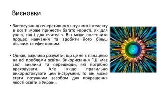 Висновки
• Застосування генеративного штучного інтелекту
в освіті може принести багато користі, як для
учнів, так і для вчителів. Він може полегшити
процес навчання та зробити його більш
цікавим та ефективним.
• Однак, важливо розуміти, що це не є панацеєю
на всі проблеми освіти. Використання ГШІ має
свої виклики та перешкоди, які потрібно
враховувати. Але якщо правильно
використовувати цей інструмент, то він може
стати потужним засобом для покращення
якості освіти в Україні.
 