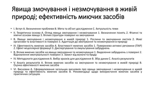 Явища змочування і незмочування в живій
природі; ефективність миючих засобів
• I. Вступ A. Визначення проблеми B. Мета та об'єкт дослідження C. Актуальність теми
• II. Теоретична основа A. Огляд явища змочування і незмочування 1. Визначення понять 2. Фізичні та
хімічні основи явища 3. Вплив структури поверхні на змочування
• B. Явища змочування і незмочування в живій природі 1. Рослини та змочування листків 2. Живі
організми та властивості їх поверхні 3. Адаптація до змочування та незмочування в природі
• III. Ефективність миючих засобів A. Властивості миючих засобів 1. Поверхнево-активні речовини (ПАР)
2. Ефект міцеллярної формації 3. Диспергування та емульгування забруднень
• B. Вплив миючих засобів на явища змочування та незмочування 1. Видалення забруднень з поверхні 2.
Відновлення змочувальності поверхні 3. Захист від вологи та бруду
• IV. Методологія дослідження A. Вибір зразків для дослідження B. Збір даних C. Аналіз результатів
• V. Аналіз результатів A. Вплив миючих засобів на змочування та незмочування в живій природі B.
Оцінка ефективності миючих засобів
• VI. Висновки A. Сформулювання загальних висновків про явища змочування і незмочування в живій
природі та ефективність миючих засобів B. Рекомендації щодо використання миючих засобів у
практичних ситуаціях
 