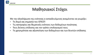 QMSCERT
Εκπαίδευση ομάδων ανθρώπινου δυναμικού του Παν. Μακεδονίας σε θέματα Διοίκησης και Στρατηγικής
Μαθησιακοί Στόχοι
Με την ολοκλήρωση της ενότητας ο εκπαιδευόμενος αναμένεται να γνωρίζει:
• Τη δομή και σημασία του ΟΠΕΣΠ
• Τις κατηγορίες και θεματικές ενότητες των δεδομένων ποιότητας
• Τους δείκτες επίδοσης και τον τρόπο υπολογισμού τους
• Τη χρησιμότητα και αξιοποίηση των δεδομένων και των δεικτών επίδοσης
2
 