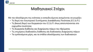 QMSCERT
Εκπαίδευση ομάδων ανθρώπινου δυναμικού του Παν. Μακεδονίας σε θέματα Διοίκησης και Στρατηγικής
Μαθησιακοί Στόχοι
Με την ολοκλήρωση της ενότητας ο εκπαιδευόμενος αναμένεται να γνωρίζει:
• Τη δομή του Εσωτερικού Συστήματος Διασφάλισης Ποιότητας (Ε.Σ.Δ.Π.)
• Τη βασική δομή των διεργασιών του Ε.Σ.Δ.Π. όπως αποτυπώνονται στο
εγχειρίδιο ποιότητας
• Τη διεργασία διάθεσης και διαχείρισης πόρων του Ιδρύματος
• Τις επιμέρους διαδικασίες διάθεσης και διαδικασίες διαχείρισης πόρων
• Τα εμπλεκόμενα μέρη, και τα στάδια ολοκλήρωσης των διαδικασιών
2
 