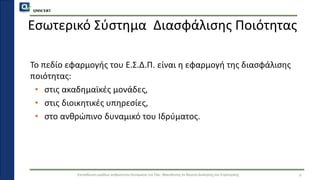 QMSCERT
Εκπαίδευση ομάδων ανθρώπινου δυναμικού του Παν. Μακεδονίας σε θέματα Διοίκησης και Στρατηγικής
Το πεδίο εφαρμογής του Ε.Σ.Δ.Π. είναι η εφαρμογή της διασφάλισης
ποιότητας:
• στις ακαδημαϊκές μονάδες,
• στις διοικητικές υπηρεσίες,
• στο ανθρώπινο δυναμικό του Ιδρύματος.
4
Εσωτερικό Σύστημα Διασφάλισης Ποιότητας
 