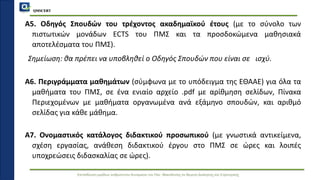QMSCERT
Εκπαίδευση ομάδων ανθρώπινου δυναμικού του Παν. Μακεδονίας σε θέματα Διοίκησης και Στρατηγικής
Α5. Οδηγός Σπουδών του τρέχοντος ακαδημαϊκού έτους (με το σύνολο των
πιστωτικών μονάδων ECTS του ΠΜΣ και τα προσδοκώμενα μαθησιακά
αποτελέσματα του ΠΜΣ).
Σημείωση: θα πρέπει να υποβληθεί ο Οδηγός Σπουδών που είναι σε ισχύ.
Α6. Περιγράμματα μαθημάτων (σύμφωνα με το υπόδειγμα της ΕΘΑΑΕ) για όλα τα
μαθήματα του ΠΜΣ, σε ένα ενιαίο αρχείο .pdf με αρίθμηση σελίδων, Πίνακα
Περιεχομένων με μαθήματα οργανωμένα ανά εξάμηνο σπουδών, και αριθμό
σελίδας για κάθε μάθημα.
Α7. Ονομαστικός κατάλογος διδακτικού προσωπικού (με γνωστικά αντικείμενα,
σχέση εργασίας, ανάθεση διδακτικού έργου στο ΠΜΣ σε ώρες και λοιπές
υποχρεώσεις διδασκαλίας σε ώρες).
 