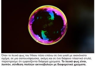 Όταν το λευκό φως του Ήλιου πέσει επάνω σε ένα γυαλί με ακανόνιστο
σχήμα, σε μια σαπουνόφουσκα, ακόμη και σε ένα διάφανο πλαστικό στυλό,
παρατηρούμε ότι εμφανίζονται διάφορα χρώματα. Το λευκό φως είναι,
λοιπόν, σύνθεση πολλών ακτινοβολιών με διαφορετικά χρώματα.
 